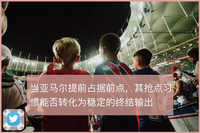 当亚马尔提前占据前点，其抢点习惯能否转化为稳定的终结输出