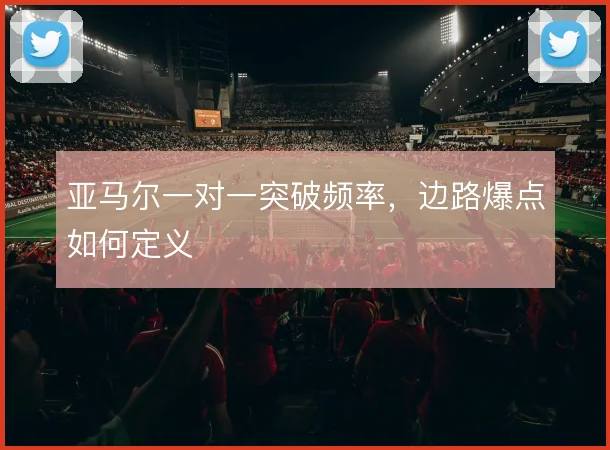 亚马尔一对一突破频率,边路爆点如何定义