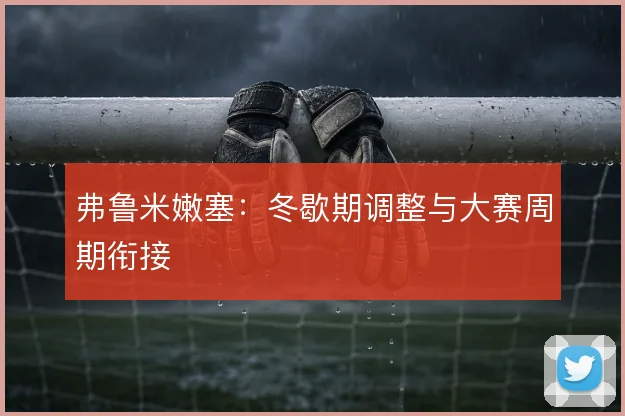 弗鲁米嫩塞：冬歇期调整与大赛周期衔接