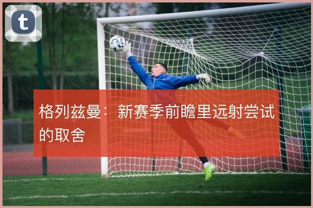 格列兹曼：新赛季前瞻里远射尝试的取舍