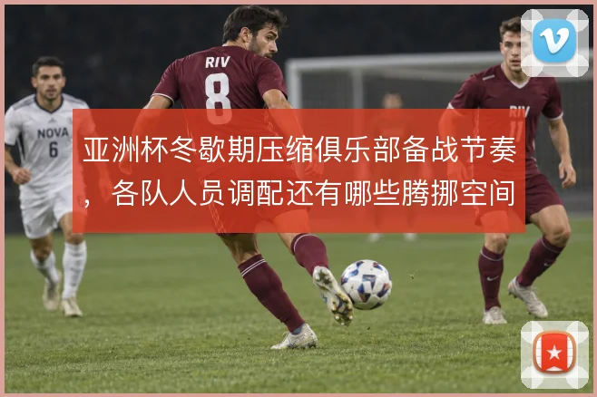 亚洲杯冬歇期压缩俱乐部备战节奏，各队人员调配还有哪些腾挪空间