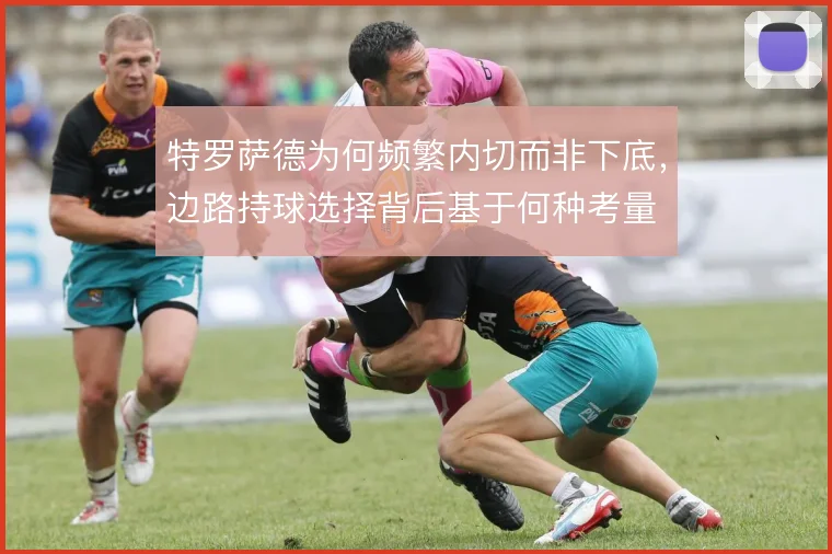 特罗萨德为何频繁内切而非下底，边路持球选择背后基于何种考量