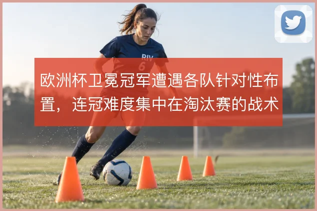 欧洲杯卫冕冠军遭遇各队针对性布置，连冠难度集中在淘汰赛的战术博弈