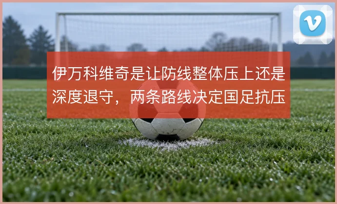 伊万科维奇是让防线整体压上还是深度退守，两条路线决定国足抗压上限