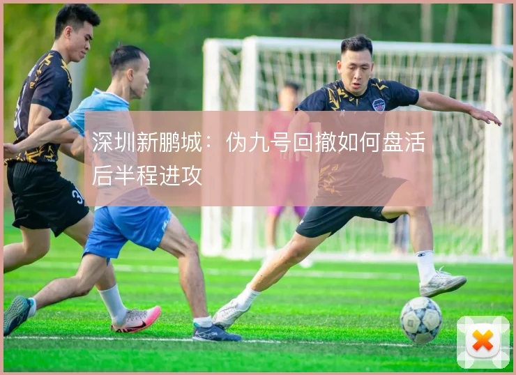深圳新鹏城：伪九号回撤如何盘活后半程进攻
