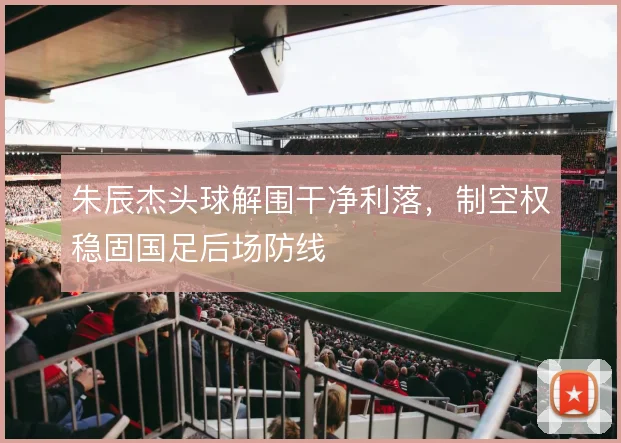 朱辰杰头球解围干净利落,制空权稳固国足后场防线