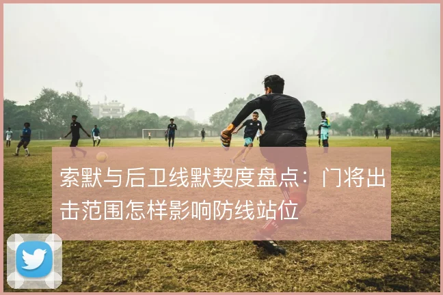 索默与后卫线默契度盘点：门将出击范围怎样影响防线站位