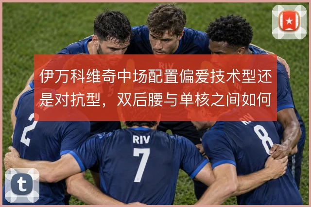 伊万科维奇中场配置偏爱技术型还是对抗型，双后腰与单核之间如何取舍