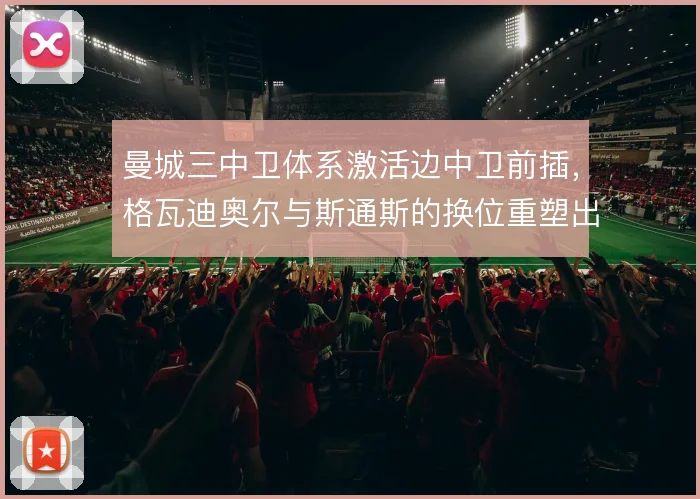 曼城三中卫体系激活边中卫前插，格瓦迪奥尔与斯通斯的换位重塑出球层次