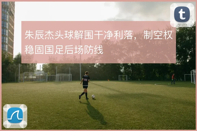 朱辰杰头球解围干净利落,制空权稳固国足后场防线