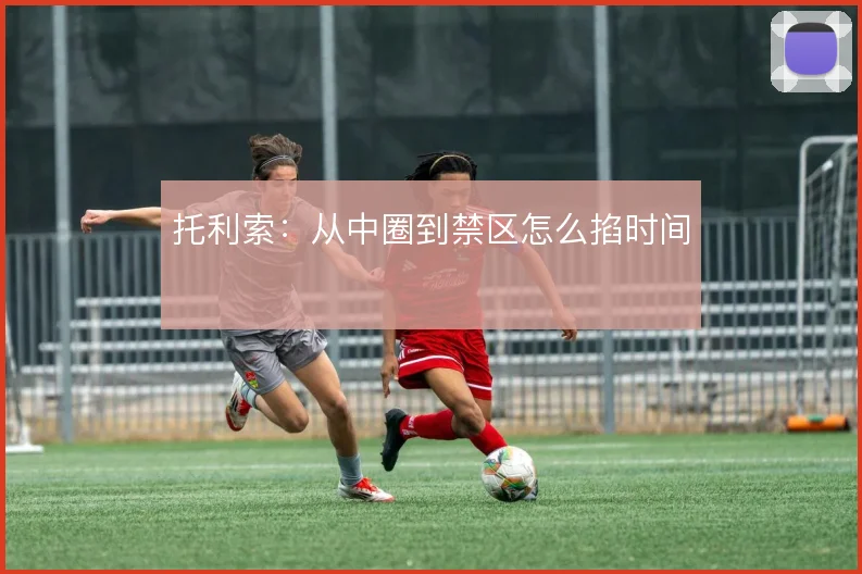 托利索：从中圈到禁区怎么掐时间