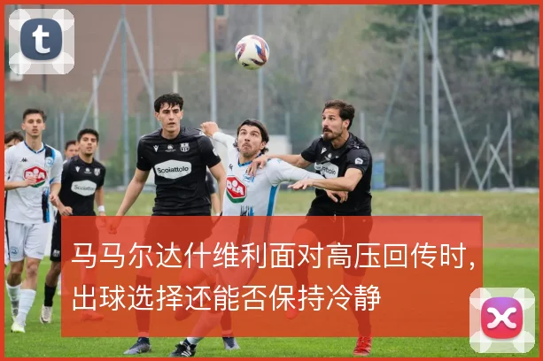 马马尔达什维利面对高压回传时，出球选择还能否保持冷静