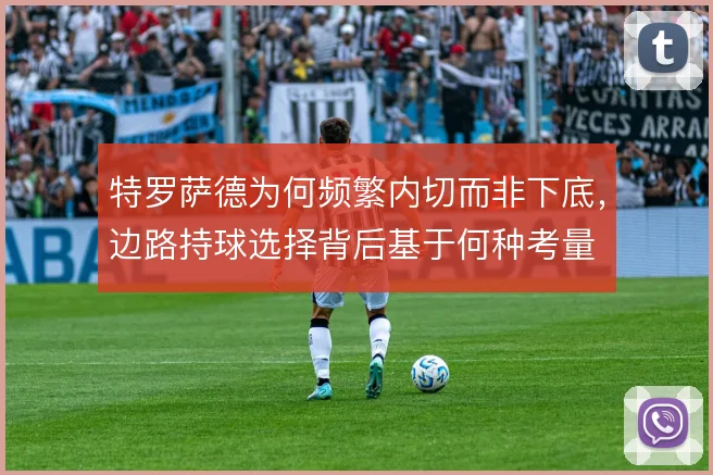 特罗萨德为何频繁内切而非下底，边路持球选择背后基于何种考量