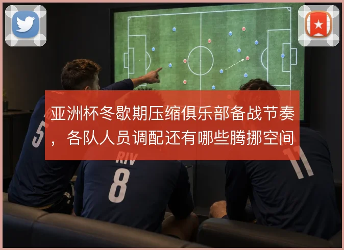 亚洲杯冬歇期压缩俱乐部备战节奏，各队人员调配还有哪些腾挪空间