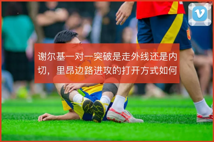 谢尔基一对一突破是走外线还是内切，里昂边路进攻的打开方式如何取舍