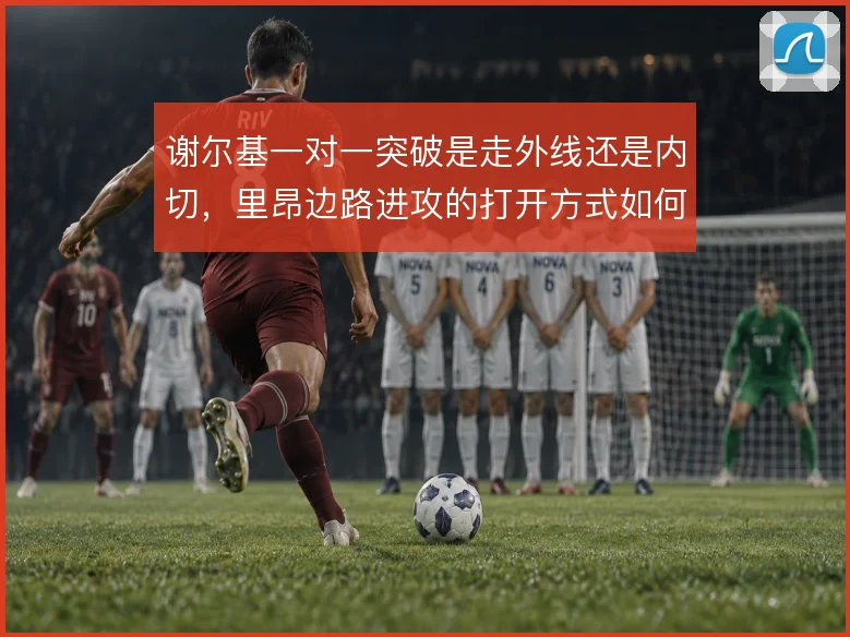 谢尔基一对一突破是走外线还是内切，里昂边路进攻的打开方式如何取舍
