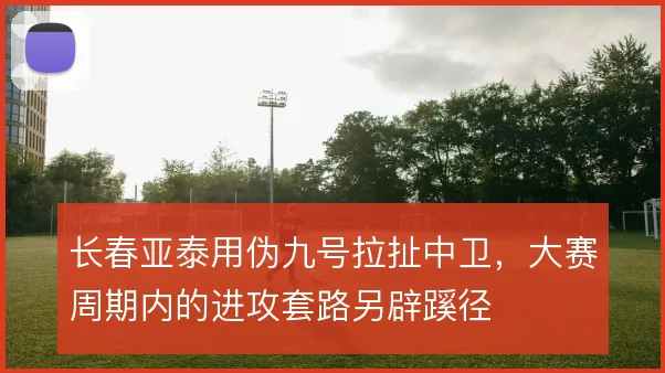 长春亚泰用伪九号拉扯中卫,大赛周期内的进攻套路另辟蹊径