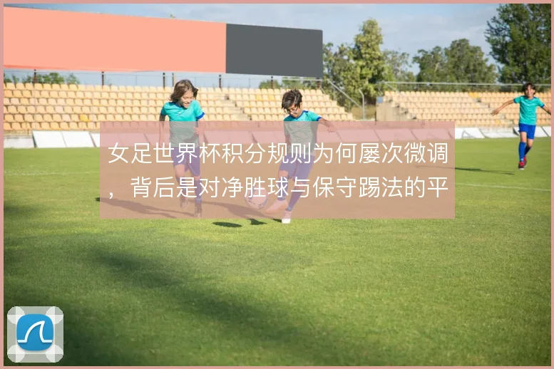女足世界杯积分规则为何屡次微调，背后是对净胜球与保守踢法的平衡考量