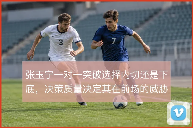 张玉宁一对一突破选择内切还是下底，决策质量决定其在前场的威胁转化