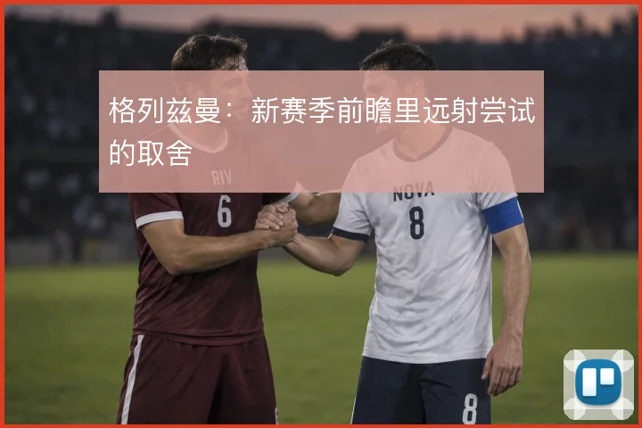 格列兹曼：新赛季前瞻里远射尝试的取舍