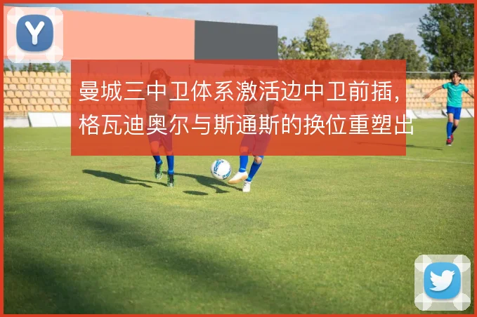 曼城三中卫体系激活边中卫前插，格瓦迪奥尔与斯通斯的换位重塑出球层次