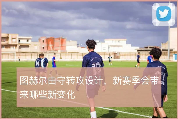 图赫尔由守转攻设计,新赛季会带来哪些新变化